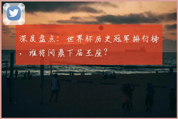 深度盘点：世界杯历史冠军排行榜，谁将问鼎下届王座？