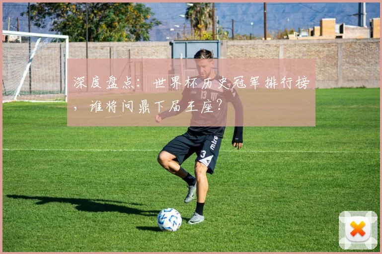 深度盘点：世界杯历史冠军排行榜，谁将问鼎下届王座？