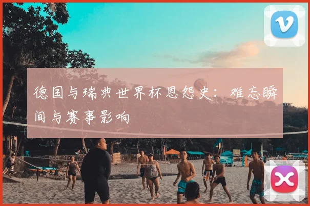 德国与瑞典世界杯恩怨史：难忘瞬间与赛事影响