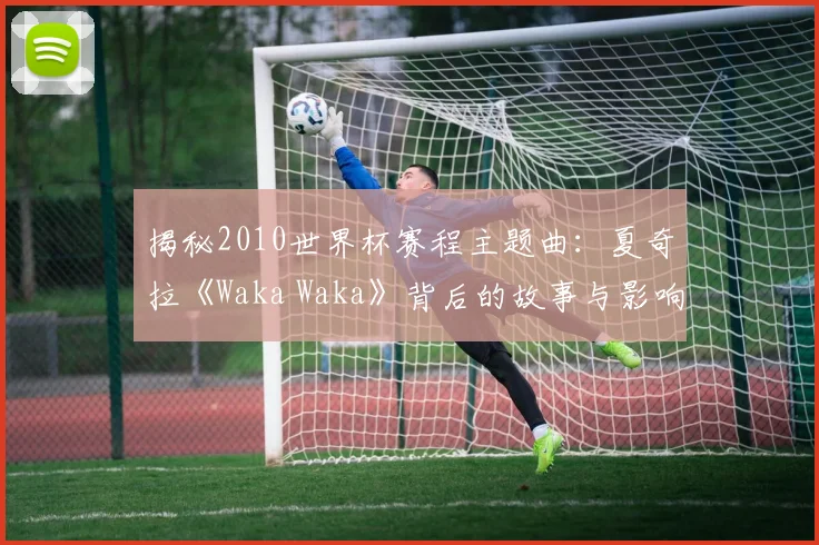 揭秘2010世界杯赛程主题曲:夏奇拉《Waka Waka》背后的故事与影响