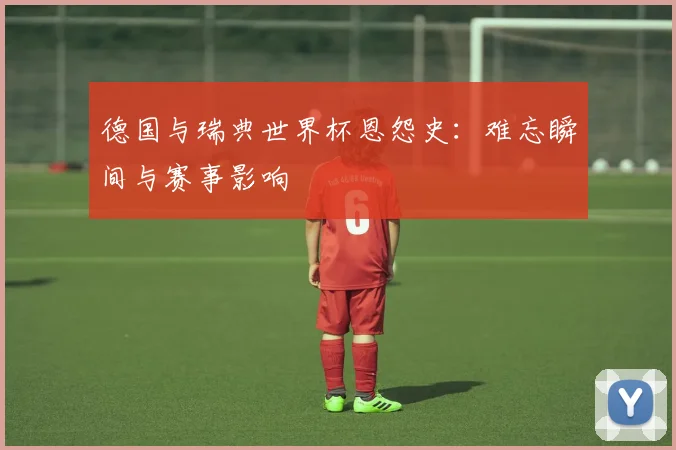 德国与瑞典世界杯恩怨史:难忘瞬间与赛事影响