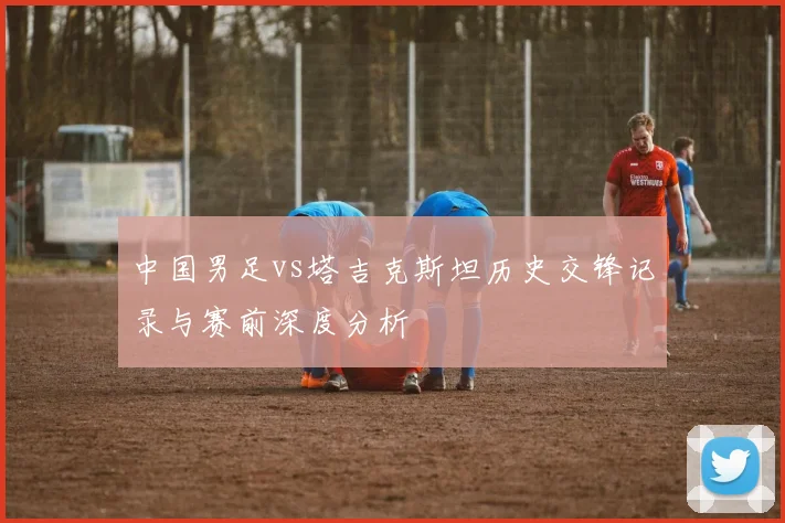 中国男足vs塔吉克斯坦历史交锋记录与赛前深度分析