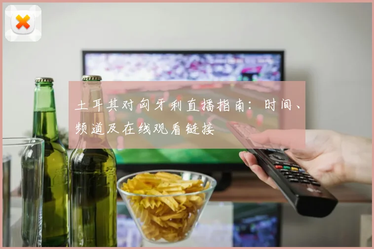 土耳其对匈牙利直播指南：时间、频道及在线观看链接