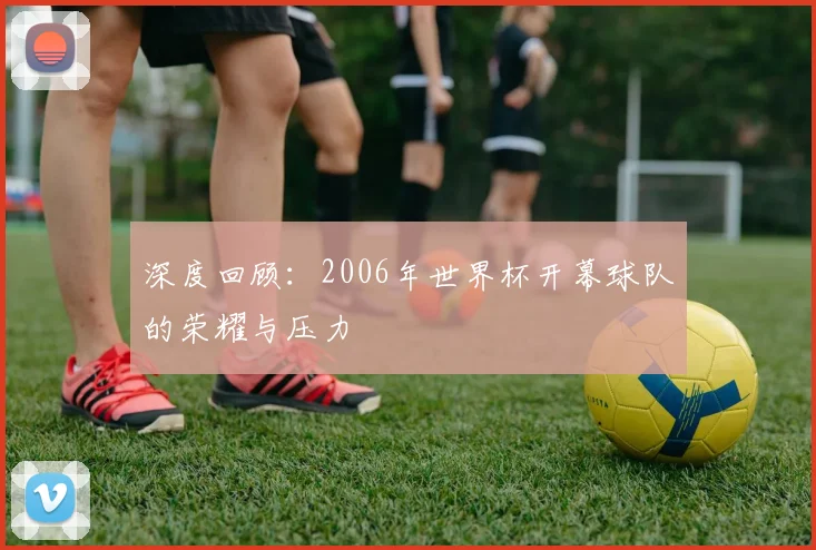深度回顾：2006年世界杯开幕球队的荣耀与压力