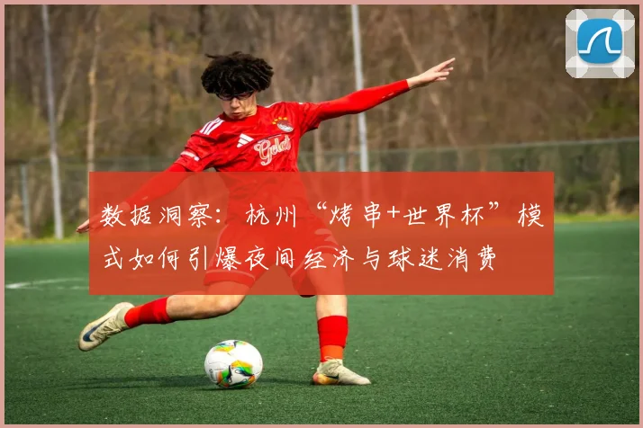 数据洞察：杭州“烤串+世界杯”模式如何引爆夜间经济与球迷消费