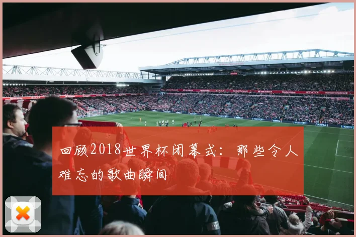 回顾2018世界杯闭幕式：那些令人难忘的歌曲瞬间