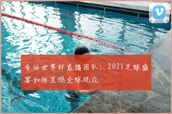专访世界杯直播团队：2021足球盛宴如何呈现全球观众