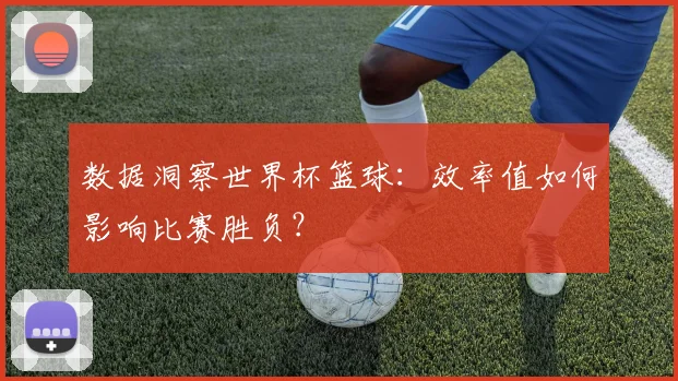 数据洞察世界杯篮球：效率值如何影响比赛胜负？