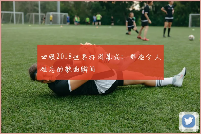 回顾2018世界杯闭幕式：那些令人难忘的歌曲瞬间