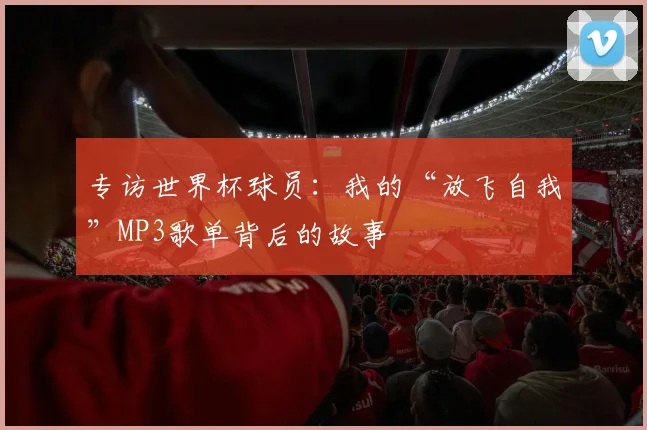 专访世界杯球员：我的“放飞自我”MP3歌单背后的故事