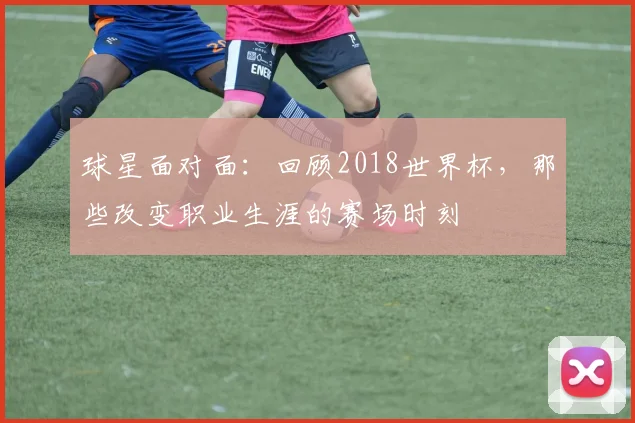 球星面对面：回顾2018世界杯，那些改变职业生涯的赛场时刻