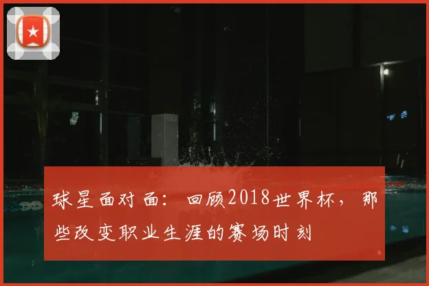 球星面对面：回顾2018世界杯，那些改变职业生涯的赛场时刻