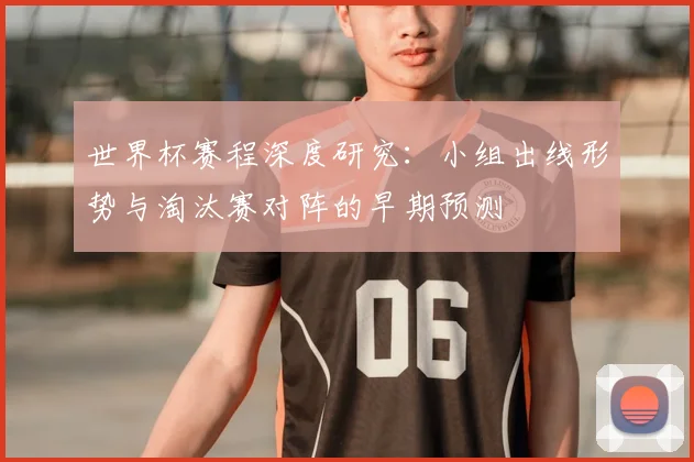 世界杯赛程深度研究：小组出线形势与淘汰赛对阵的早期预测