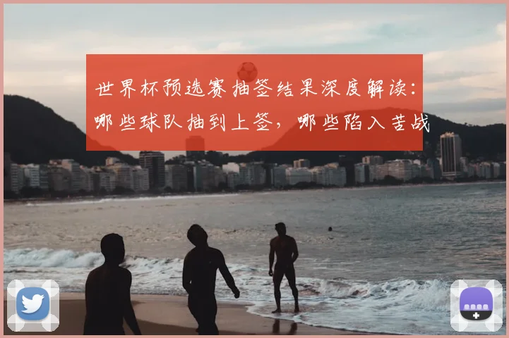 世界杯预选赛抽签结果深度解读：哪些球队抽到上签，哪些陷入苦战？
