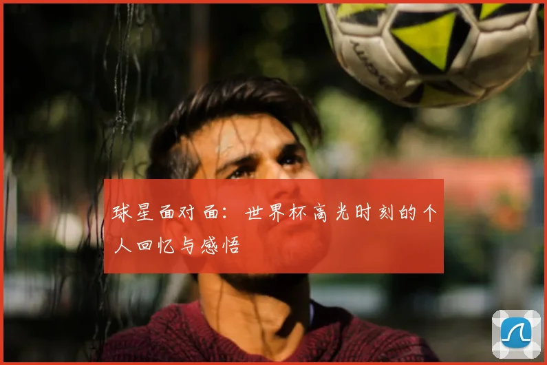 球星面对面:世界杯高光时刻的个人回忆与感悟