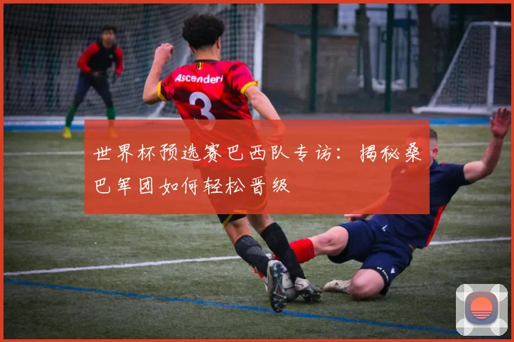 世界杯预选赛巴西队专访：揭秘桑巴军团如何轻松晋级