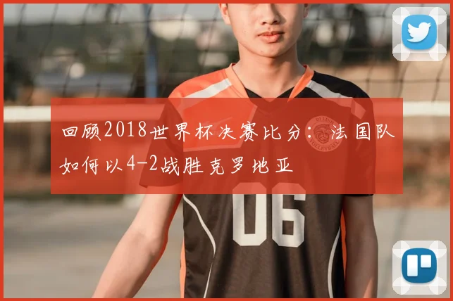 回顾2018世界杯决赛比分：法国队如何以4-2战胜克罗地亚