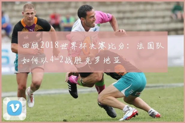 回顾2018世界杯决赛比分：法国队如何以4-2战胜克罗地亚
