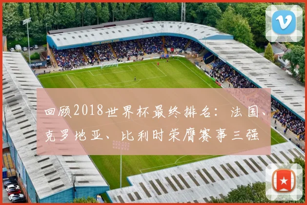 回顾2018世界杯最终排名：法国、克罗地亚、比利时荣膺赛事三强