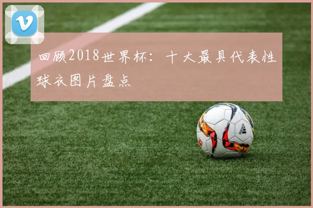 回顾2018世界杯：十大最具代表性球衣图片盘点